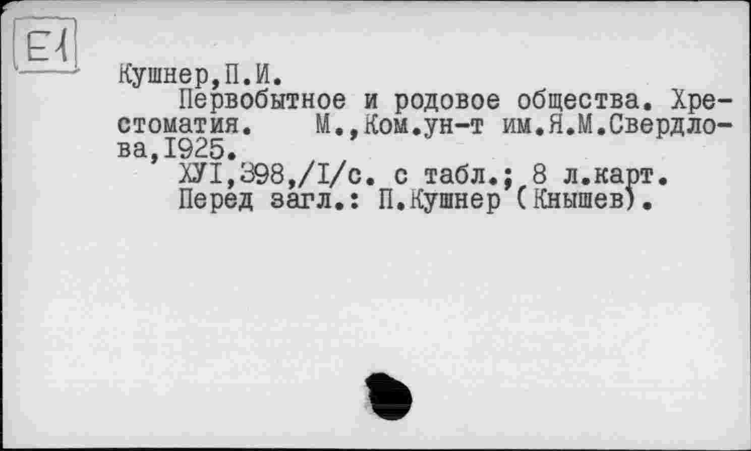 ﻿к
Кушнер,П.И.
Первобытное и родовое общества. Хрестоматия. М.,Ком.ун-т им.Я.М.Свердлова 1925.
’ ХУ1*898,/1/с. с табл.; 8 л.карт.
Перед загл.: П.Кушнер (Кнышев).